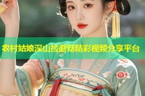 农村姑娘深山捡蘑菇精彩视频分享平台