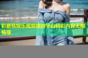 彩蘑菇娱乐视频播放平台精彩内容无限畅享