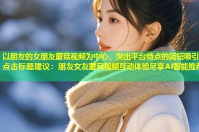 以朋友的女朋友蘑菇视频为中心，突出平台特点的简短吸引点击标题建议：朋友女友蘑菇视频互动体验尽享AI智能推荐