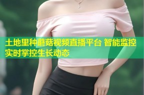 土地里种蘑菇视频直播平台 智能监控实时掌控生长动态