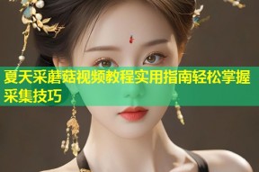 夏天采蘑菇视频教程实用指南轻松掌握采集技巧
