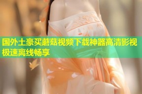 国外土豪买蘑菇视频下载神器高清影视极速离线畅享