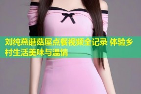 刘纯燕蘑菇屋点餐视频全记录 体验乡村生活美味与温情