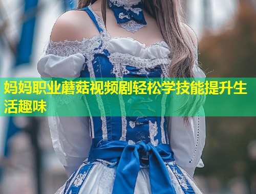 妈妈职业蘑菇视频剧轻松学技能提升生活趣味  第2张