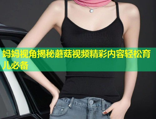 妈妈视角揭秘蘑菇视频精彩内容轻松育儿必备  第1张