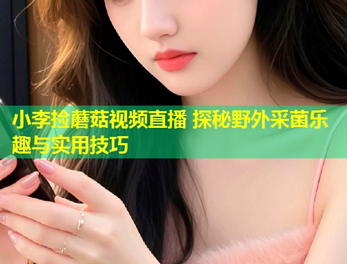 小李捡蘑菇视频直播 探秘野外采菌乐趣与实用技巧  第2张
