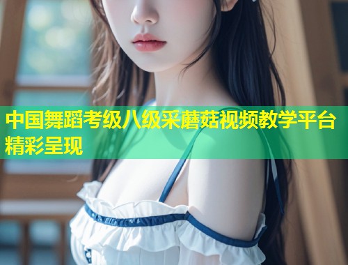 中国舞蹈考级八级采蘑菇视频教学平台精彩呈现  第1张