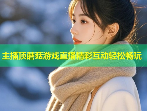 主播顶蘑菇游戏直播精彩互动轻松畅玩  第1张