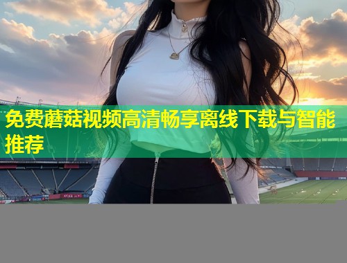 免费蘑菇视频高清畅享离线下载与智能推荐  第1张