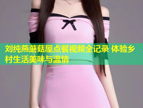 刘纯燕蘑菇屋点餐视频全记录 体验乡村生活美味与温情  第1张