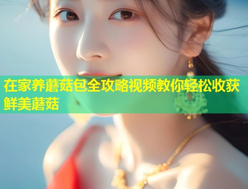 在家养蘑菇包全攻略视频教你轻松收获鲜美蘑菇  第1张