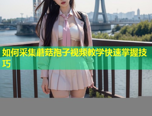 如何采集蘑菇孢子视频教学快速掌握技巧  第2张