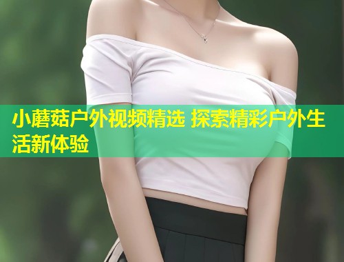 小蘑菇户外视频精选 探索精彩户外生活新体验  第1张