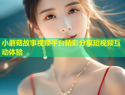 小蘑菇故事视频平台精彩分享短视频互动体验  第2张