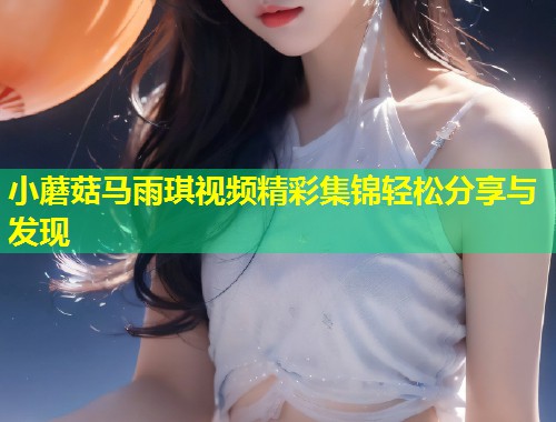 小蘑菇马雨琪视频精彩集锦轻松分享与发现  第1张