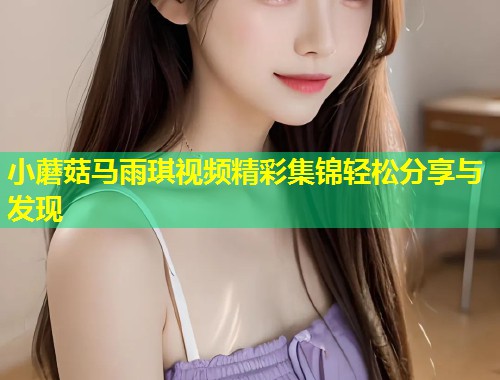小蘑菇马雨琪视频精彩集锦轻松分享与发现  第2张