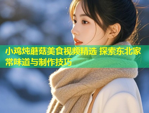 小鸡炖蘑菇美食视频精选 探索东北家常味道与制作技巧  第1张