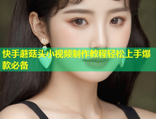 快手蘑菇头小视频制作教程轻松上手爆款必备  第1张