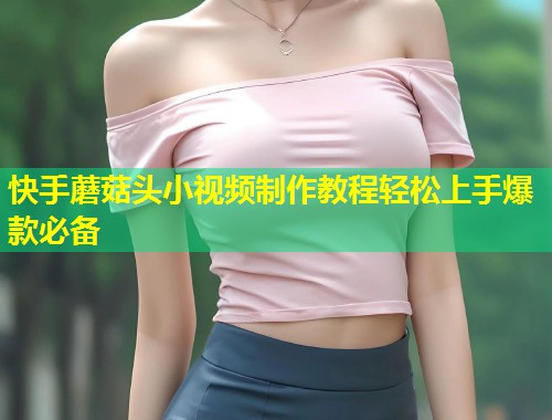 快手蘑菇头小视频制作教程轻松上手爆款必备  第2张