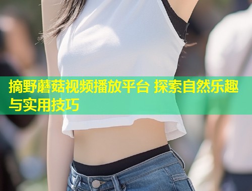 摘野蘑菇视频播放平台 探索自然乐趣与实用技巧  第1张