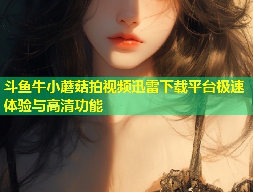 斗鱼牛小蘑菇拍视频迅雷下载平台极速体验与高清功能  第1张