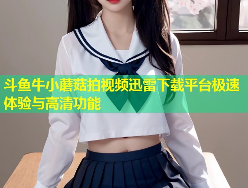 斗鱼牛小蘑菇拍视频迅雷下载平台极速体验与高清功能  第2张