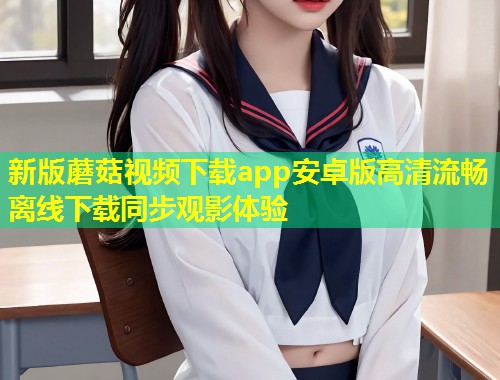 新版蘑菇视频下载app安卓版高清流畅离线下载同步观影体验  第2张