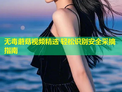 无毒蘑菇视频精选 轻松识别安全采摘指南  第2张