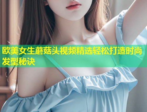 欧美女生蘑菇头视频精选轻松打造时尚发型秘诀  第1张