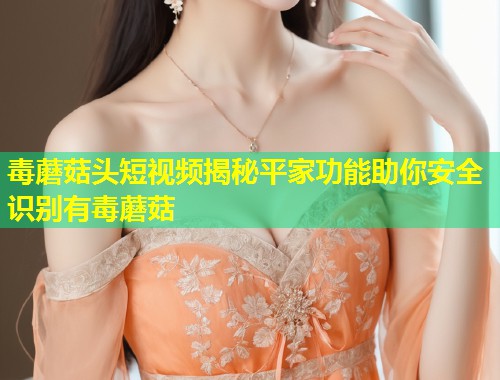 毒蘑菇头短视频揭秘平家功能助你安全识别有毒蘑菇  第1张