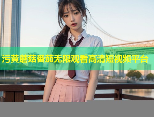 污黄蘑菇番茄无限观看高清短视频平台  第1张