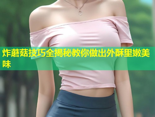 炸蘑菇技巧全揭秘教你做出外酥里嫩美味  第1张
