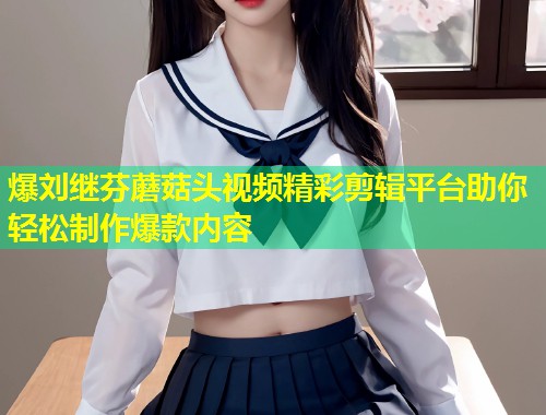 爆刘继芬蘑菇头视频精彩剪辑平台助你轻松制作爆款内容  第1张