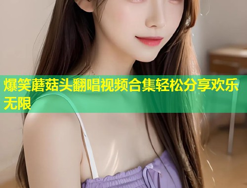 爆笑蘑菇头翻唱视频合集轻松分享欢乐无限  第1张