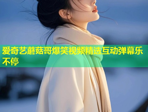 爱奇艺蘑菇哥爆笑视频精选互动弹幕乐不停  第1张