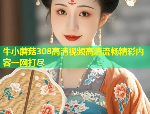 牛小蘑菇308高清视频高清流畅精彩内容一网打尽  第1张