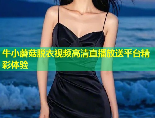 牛小蘑菇脱衣视频高清直播放送平台精彩体验  第1张