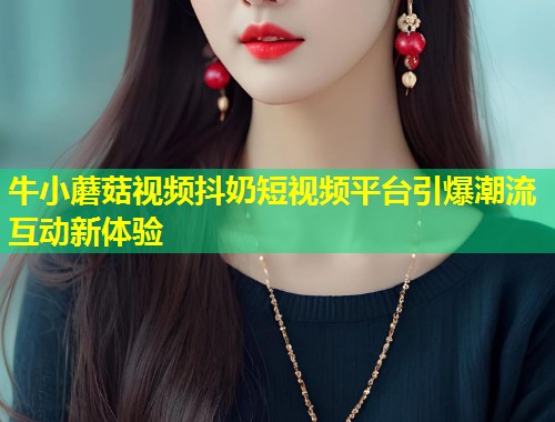 牛小蘑菇视频抖奶短视频平台引爆潮流互动新体验  第1张