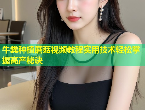 牛粪种植蘑菇视频教程实用技术轻松掌握高产秘诀  第1张