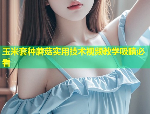 玉米套种蘑菇实用技术视频教学吸睛必看  第1张