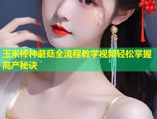 玉米棒种蘑菇全流程教学视频轻松掌握高产秘诀  第1张