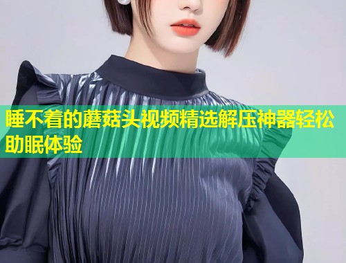 睡不着的蘑菇头视频精选解压神器轻松助眠体验  第1张