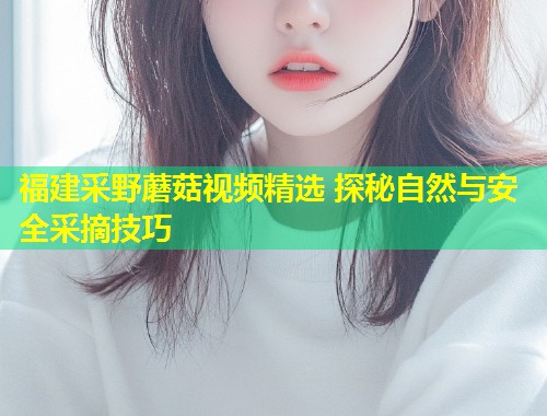 福建采野蘑菇视频精选 探秘自然与安全采摘技巧  第1张