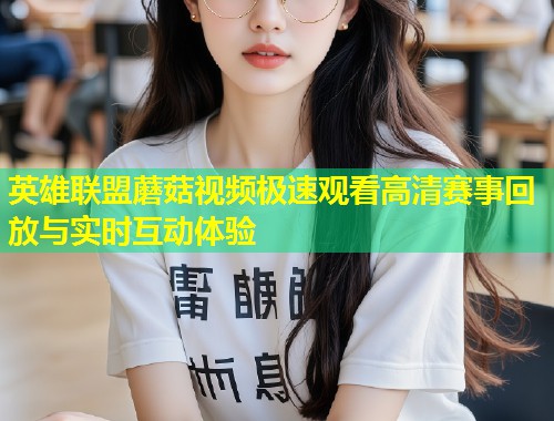 英雄联盟蘑菇视频极速观看高清赛事回放与实时互动体验  第2张