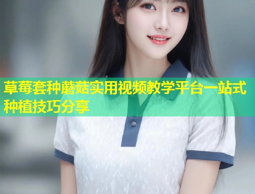 草莓套种蘑菇实用视频教学平台一站式种植技巧分享  第1张