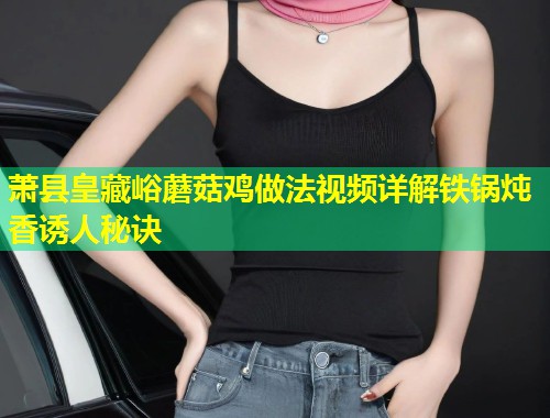 萧县皇藏峪蘑菇鸡做法视频详解铁锅炖香诱人秘诀  第1张