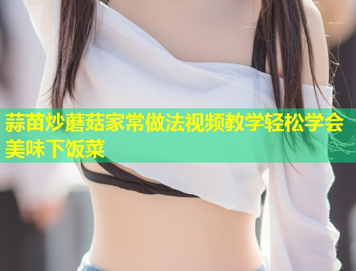 蒜苗炒蘑菇家常做法视频教学轻松学会美味下饭菜  第1张