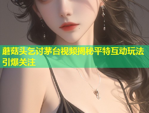 蘑菇头乞讨茅台视频揭秘平特互动玩法引爆关注  第1张