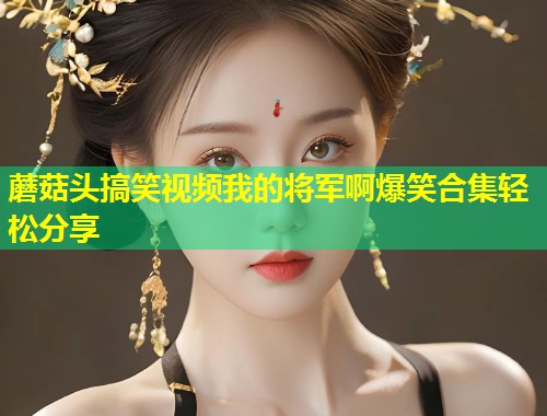 蘑菇头搞笑视频我的将军啊爆笑合集轻松分享  第1张