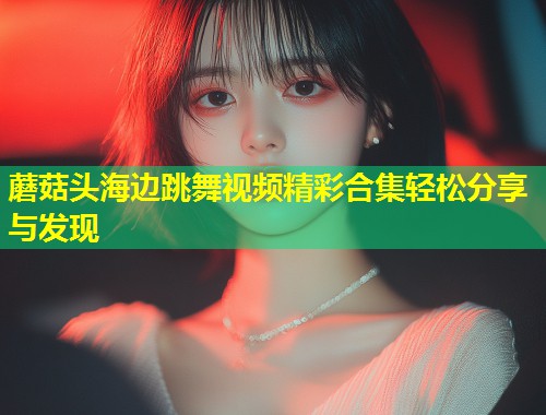 蘑菇头海边跳舞视频精彩合集轻松分享与发现  第1张